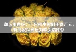 潮玩生意经：一只积木熊倒手赚万元，有商家以潮玩为噱头清库存