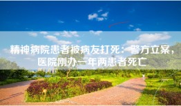 精神病院患者被病友打死：警方立案，医院刚办一年两患者死亡