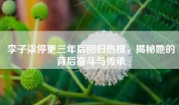 李子柒停更三年后回归热搜，揭秘她的背后奋斗与传承