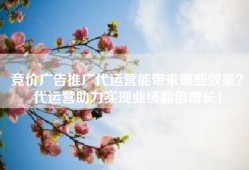 竞价广告推广代运营能带来哪些效果？代运营助力实现业绩翻倍增长！