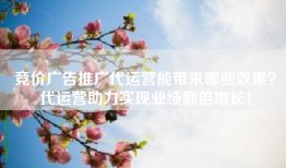 竞价广告推广代运营能带来哪些效果？代运营助力实现业绩翻倍增长！