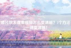 图片放大像素模糊怎么变清晰？2个方法，一键变清晰！