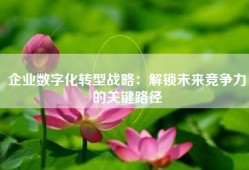 企业数字化转型战略：解锁未来竞争力的关键路径