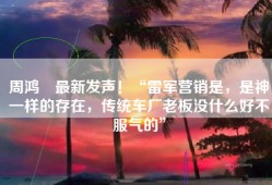 周鸿祎最新发声！“雷军营销是，是神一样的存在，传统车厂老板没什么好不服气的”