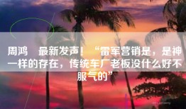 周鸿祎最新发声！“雷军营销是，是神一样的存在，传统车厂老板没什么好不服气的”