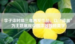 李子柒时隔三年再发作品，以“漆器”为主题展现中国漆器独特美学