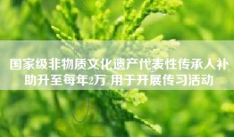 国家级非物质文化遗产代表性传承人补助升至每年2万 用于开展传习活动