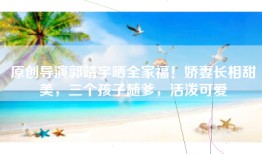 原创导演郭靖宇晒全家福！娇妻长相甜美，三个孩子随爹，活泼可爱