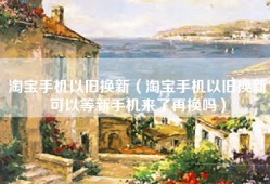 淘宝手机以旧换新（淘宝手机以旧换新可以等新手机来了再换吗）
