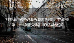 刘亦菲与姚安娜西湖畔相聚，共襄盛举—一场备受瞩目的活动盛宴