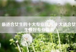 最适合女生的十大专业排名 十大适合女生最好专业排名
