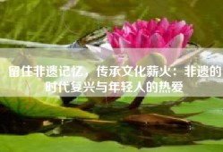 留住非遗记忆，传承文化薪火：非遗的时代复兴与年轻人的热爱