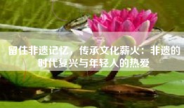 留住非遗记忆，传承文化薪火：非遗的时代复兴与年轻人的热爱
