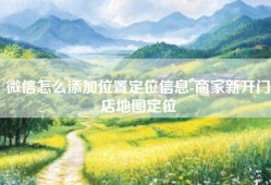 微信怎么添加位置定位信息-商家新开门店地图定位