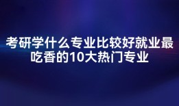 考研学什么专业比较好就业最吃香的10大热门专业