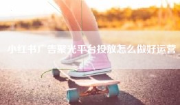 小红书广告聚光平台投放怎么做好运营