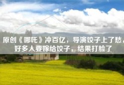 原创《哪吒》冲百亿，导演饺子上了愁，好多人要嫁给饺子，结果打脸了