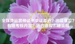 全媒体运营师证书拿证渠道？出证单位？有啥考核内容？适合谁报？啥流程