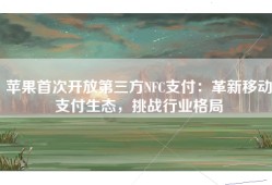 苹果首次开放第三方NFC支付：革新移动支付生态，挑战行业格局