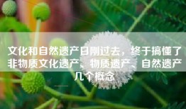 文化和自然遗产日刚过去，终于搞懂了非物质文化遗产、物质遗产、自然遗产几个概念