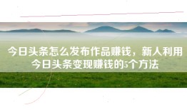 今日头条怎么发布作品赚钱，新人利用今日头条变现赚钱的5个方法