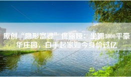 原创“隐形富婆”佟丽娅：坐拥3000平豪华庄园，白手起家如今身价过亿