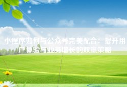 小程序如何与公众号完美配合：提升用户体验与业务增长的双赢策略