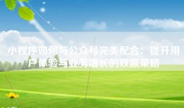 小程序如何与公众号完美配合：提升用户体验与业务增长的双赢策略