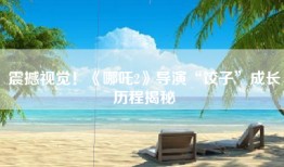 震撼视觉！《哪吒2》导演“饺子”成长历程揭秘