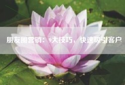 朋友圈营销：9大技巧，快速吸引客户
