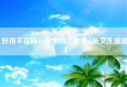 好用不花钱：探索六个免费ai长文生成器！