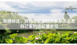 地图标注，如何在地图标注坐标怎么把自己家的店位置定位