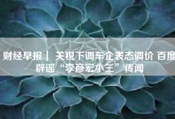 财经早报｜ 关税下调车企表态调价 百度辟谣“李彦宏小三”传闻
