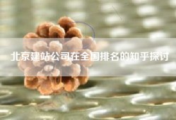 北京建站公司在全国排名的知乎探讨