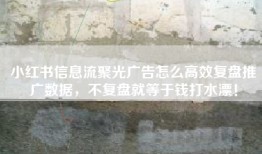 小红书信息流聚光广告怎么高效复盘推广数据，不复盘就等于钱打水漂！