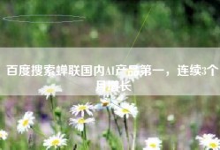 百度搜索蝉联国内AI产品第一，连续3个月增长