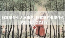 档案学专业大学排名_档案学专业学什么_就业前景怎么样?