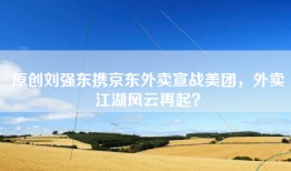 原创刘强东携京东外卖宣战美团，外卖江湖风云再起？
