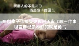 原创李子柒接受央视采访说了哪三件事 坦言自己最不缺的就是勇气