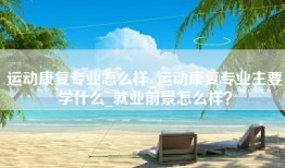 运动康复专业怎么样_运动康复专业主要学什么_就业前景怎么样？