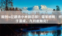 原创46亿建造小米新总部！雷军感慨：终于落成，九月底搬完！