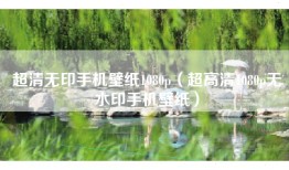 超清无印手机壁纸1080p（超高清1080p无水印手机壁纸）