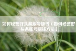 如何经营好头条账号赚钱（如何经营好头条账号赚钱方法）