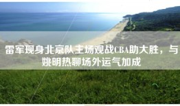 雷军现身北京队主场观战CBA助大胜，与姚明热聊场外运气加成