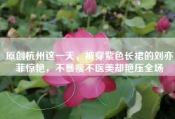 原创杭州这一天，被穿紫色长裙的刘亦菲惊艳，不暴瘦不医美却艳压全场