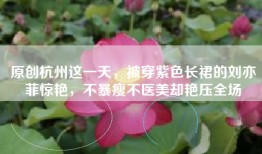 原创杭州这一天，被穿紫色长裙的刘亦菲惊艳，不暴瘦不医美却艳压全场
