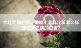 大连地图标注，地图上怎样定位怎么样定位自己店的位置？