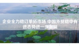 企业全力稳订单拓市场 中国外贸稳中有进态势进一步显现