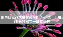 别再自己花大量时间写作了 ，试⼀下用AI五分钟写完一篇文章吧