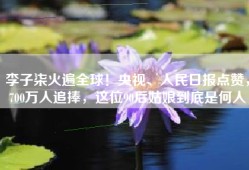 李子柒火遍全球！央视、人民日报点赞，700万人追捧，这位90后姑娘到底是何人